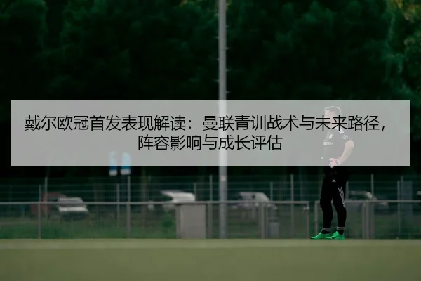 戴尔欧冠首发表现解读：曼联青训战术与未来路径，阵容影响与成长评估